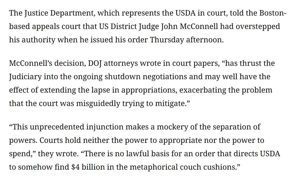 Excerpt from the linked article. 

The Justice Department, which represents the USDA in court, told the Boston-based appeals court that US District Judge John McConnell had overstepped his authority when he issued his order Thursday afternoon. 

McConnell’s decision, DOJ attorneys wrote in court papers, “has thrust the Judiciary into the ongoing shutdown negotiations and may well have the effect of extending the lapse in appropriations, exacerbating the problem that the court was misguidedly trying to mitigate.” 

“This unprecedented injunction makes a mockery of the separation of powers. Courts hold neither the power to appropriate nor the power to spend,” they wrote. “There is no lawful basis for an order that directs USDA to somehow find $4 billion in the metaphorical couch cushions.” 