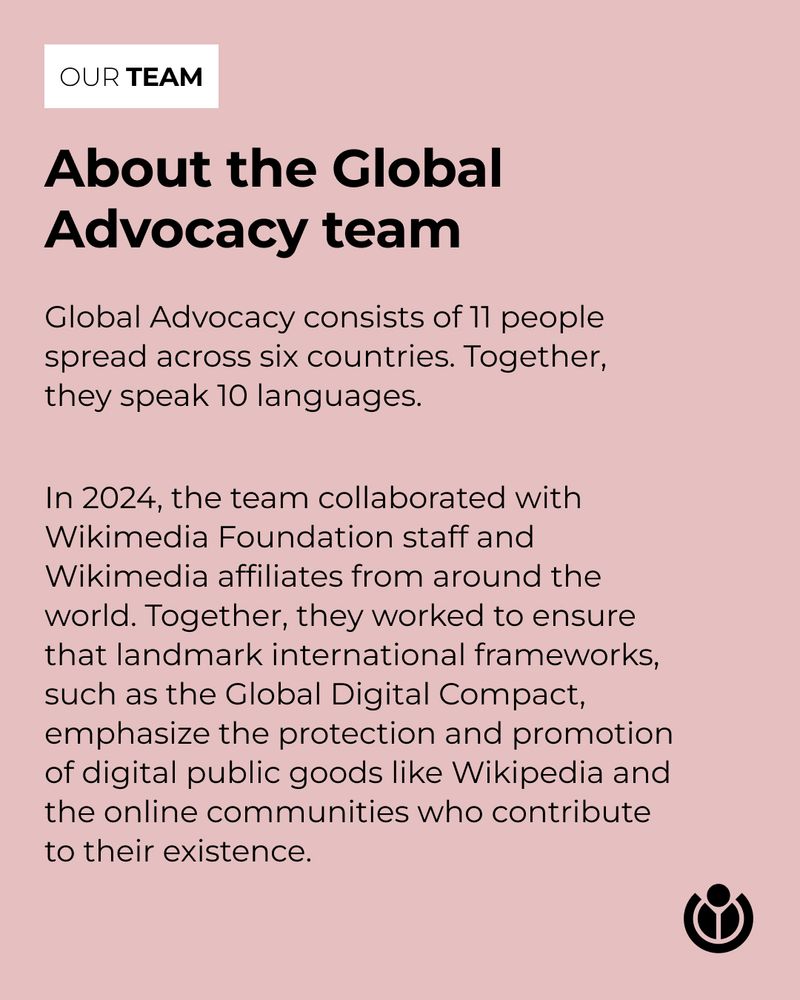 About the Global Advocacy team. Global Advocacy consists of 11 people spread across six countries. Together, they speak 10 languages. In 2024, the team collaborated with Wikimedia Foundation staff and Wikimedia affiliates from around the world. Together, they worked to ensure that landmark international frameworks, such as the Global Digital Compact, emphasize the protection and promotion of digital public goods like Wikipedia and the online communities who contribute to their existence. 