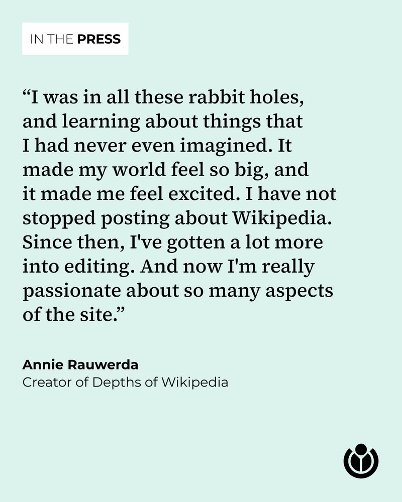 “I was in all these rabbit holes, and learning about things that I had never even imagined. It made my world feel so big, and it made me feel excited. I have not stopped posting about Wikipedia. Since then, I've gotten a lot more into editing. And now I'm really passionate about so many aspects of the site.” Quote by Annie Rauwerda, creator of Depths of Wikipedia.