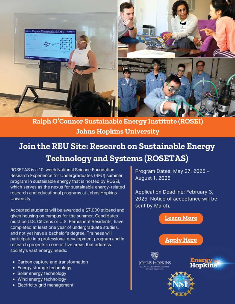 Image shows a flier for the R O S E I led R E U: Research on Sustainable Energy Technology and Systems (R O S E T A S). The image shows previous participants presenting their work on metal-organic frameworks, a discussion around a laptop, and 4 researchers in PPE watching another person in PPE work at a bench. The flier goes on to state:  ROSETAS is a 10-week National Science Foundation
Research Experience for Undergraduates (REU) summer
program in sustainable energy that is hosted by ROSEI,
which serves as the nexus for sustainable energy-related
research and educational programs at Johns Hopkins
University.
Accepted students will be awarded a $7,000 stipend and
given housing on campus for the summer. Candidates
must be U.S. Citizens or U.S. Permanent Residents, have
completed at least one year of undergraduate studies,
and not yet have a bachelor’s degree. Trainees will
participate in a professional development program and in
research projects in one of five areas that address
society’s vast energy needs:
Carbon capture and transformation
Energy storage technology
Solar energy technology
Wind energy technology
Electricity grid management
Program Dates: May 27, 2025 –
August 1, 2025
Application Deadline: February 3,
2025. Notice of acceptance will be
sent by March.

