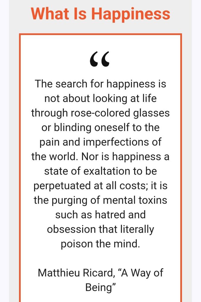 Screenshot of a quote from the 13 July 2025 Daily Dharma newsletter from Tricycle.
Title: What Is Happiness
Quote: The search for happiness is not about looking at life through rose-colored glasses or blinding oneself to the pain and imperfections of the world. Nor is happiness a state of exaltation to be perpetuated at all costs; it is the purging of mental toxins such as hatred and obsession that literally poison the mind.
Source: Matthieu Ricard, “A Way of Being”
