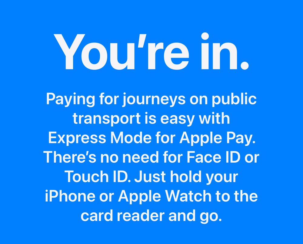 You're in.
Paying for journeys on public transport is easy with Express Mode for Apple Pay.
There's no need for Face ID or
Touch ID. Just hold your iPhone or Apple Watch to the card reader and go.