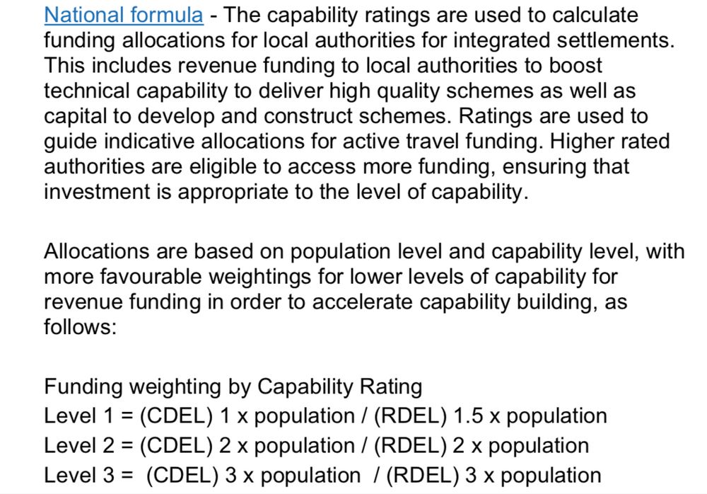 National formula - The capability ratings are used to calculate funding allocations for local authorities for integrated settlements.
This includes revenue funding to local authorities to boost technical capability to deliver high quality schemes as well as capital to develop and construct schemes. Ratings are used to guide indicative allocations for active travel funding. Higher rated authorities are eligible to access more funding, ensuring that investment is appropriate to the level of capability.
Allocations are based on population level and capability level, with more favourable weightings for lower levels of capability for revenue funding in order to accelerate capability building, as follows:
Funding weighting by Capability Rating
Level 1 = (CDEL) 1 x population / (RDEL) 1.5 x population
Level 2 = (CDEL) 2 x population / (RDEL) 2 x population
Level 3 = (CDEL) 3 x population / (RDEL) 3 x population