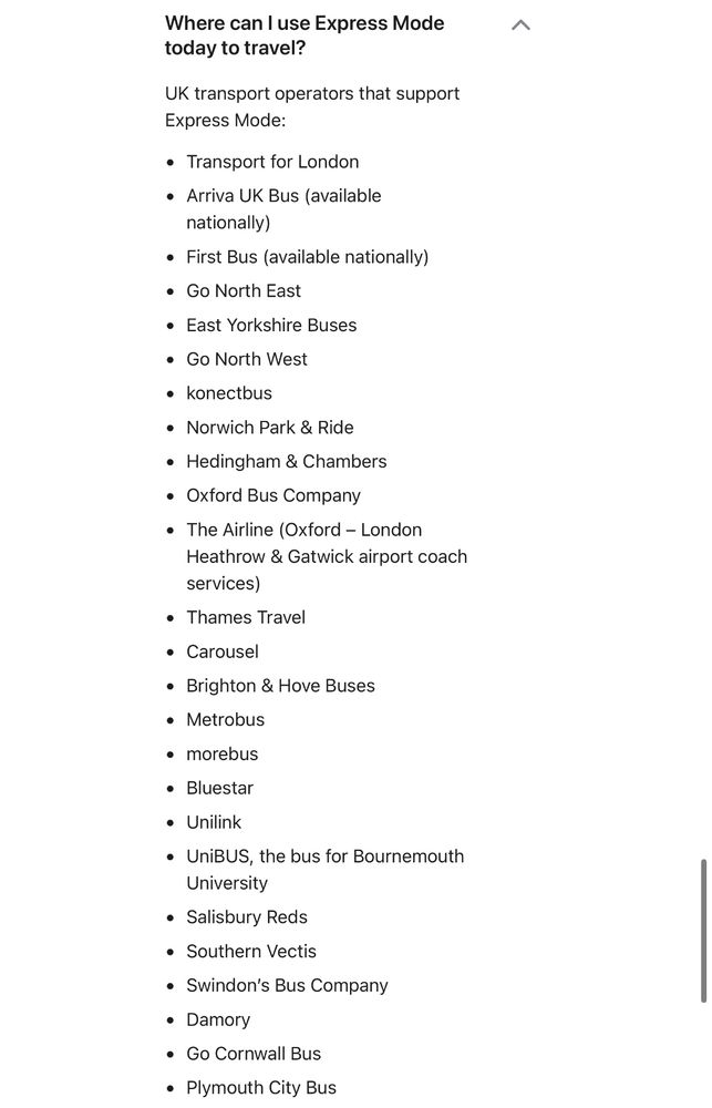 Where can I use Express Mode today to travel?
UK transport operators that support
Express Mode:
• Transport for London
• Arriva UK Bus (available nationally)
• First Bus (available nationally)
• Go North East
• East Yorkshire Buses
• Go North West
• konectbus
• Norwich Park & Ride
• Hedingham & Chambers
• Oxford Bus Company
• The Airline (Oxford - London Heathrow & Gatwick airport coach services)
• Thames Travel
• Carousel
• Brighton & Hove Buses
• Metrobus
• morebus
• Bluestar
• Unilink
• UniBUS, the bus for Bournemouth University
• Salisbury Reds
• Southern Vectis
• Swindon's Bus Company
• Damory
• Go Cornwall Bus
• Plymouth City Bus
