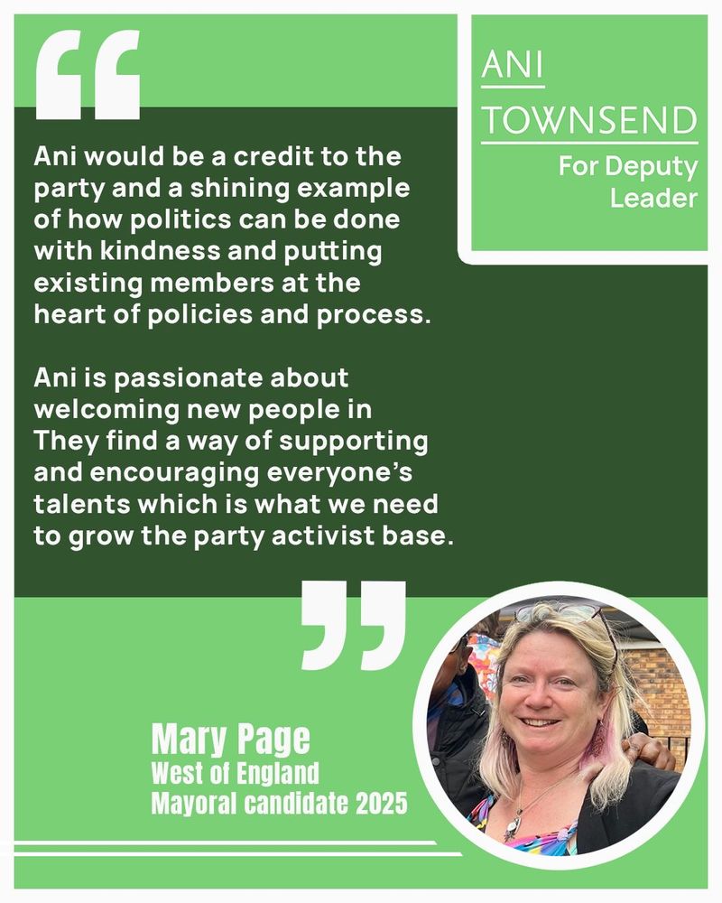 I’m backing Ani Townsend for Deputy Leader as they are an incredibly capable and amazing human. Their work ethic is calm in any crisis, wise and inclusive of all. They would be a credit to the party and a shining example of how politics can be done with kindness and putting existing members at the heart of policies and process. Ani is passionate about welcoming new people in. They find a way of supporting and encouraging everyone’s talents which is what we need to grow the party activist bas

Mary Page, West of England Mayoral candidate 2025