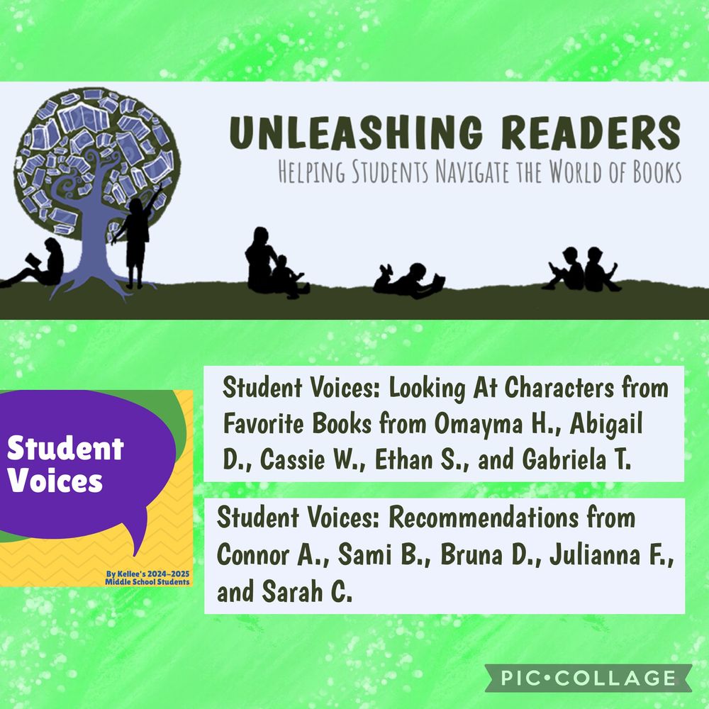 A collage-style image with a green background featuring elements from a reading initiative called “Unleashing Readers: Helping Students Navigate the World of Books.” At the top is a banner with silhouettes of children reading under a large tree with books in its canopy. Below are two text boxes highlighting student contributions. The first box reads: “Student Voices: Looking At Characters from Favorite Books from Omayma H., Abigail D., Cassie W., Ethan S., and Gabriela T.” The second box reads: “Student Voices: Recommendations from Connor A., Sami B., Bruna D., Julianna F., and Sarah C.” On the left side, there’s a purple speech bubble labeled “Student Voices” over a yellow and green background with small white dots. Below the speech bubble, it says: “By Kellee’s 2024–2025 Middle School Students.”