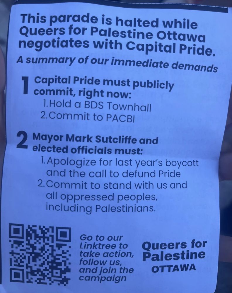 A pamphlet that reads:
This parade is halted while Queers for Palestine negotiates with Capital Pride. A summary of our immediate demands. 1. Capital Pride must publicly commit, right now to hold a BDS townhall. Commit to PABCI. 2.Mayor Mark Sutcliffe and elected officials must apologize for last year's boycott and the call to defend Pride. And commit to stand with us and all oppressed peoples, including Palestinians.