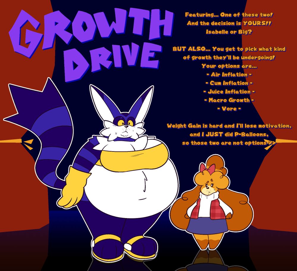 Text:
Featuring... One of these two! And the decision is YOURS!!

Isabelle or Big?

BUT ALSO... You get to pick what kind
of growth they'll be undergoing!
Your options are...
- Air Inflation -
- Cum Inflation -
- Juice Inflation -
- Macro Growth -
- Vore -

Weight Gain is hard and I'll lose motivation, and I JUST did P-Balloons, so those two are not options >>