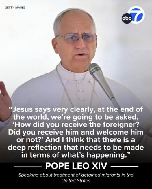 "Jesus says very clearly, at the end of the world, we're going to be asked, 'How did you receive the foreigner? Did you receive him and welcome him or not?' And I think that there is a deep reflection that needs to be made in terms of what's happening.' "

POPE LEO XIV speaking about treatment of detained migrants in the United States