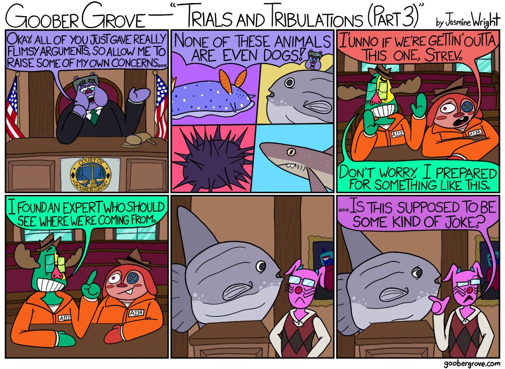 PANEL 1
Judge Fubblubber seems unimpressed with the testimonies.
Judge Fubblubber: Okay, all of you just gave really flimsy arguments, so allow me to raise some of my own concerns...

PANEL 2
A close-up of the various "dogs" seen throughout the comic.
Judge Fubblubber: None of these animals are even dogs!

PANEL 3
Button-Eye Jo seems concerned, but Strevalda seems confident.
Button-Eye Jo: I'unno if we're gettin' outta this one, Strev.
Strevalda: Don't worry, I prepared for something like this.

PANEL 4
Strevalda explains herself, and Jo seems comforted.
Strevalda: I found an expert who should see where we're coming from.

PANEL 5
Dr. Masimasi stares at a mola mola at the stand.

PANEL 6
Dr. Masimasi looks back while pointing at the mola mola.
Dr. Masimasi: ...Is this supposed to be some kind of joke?