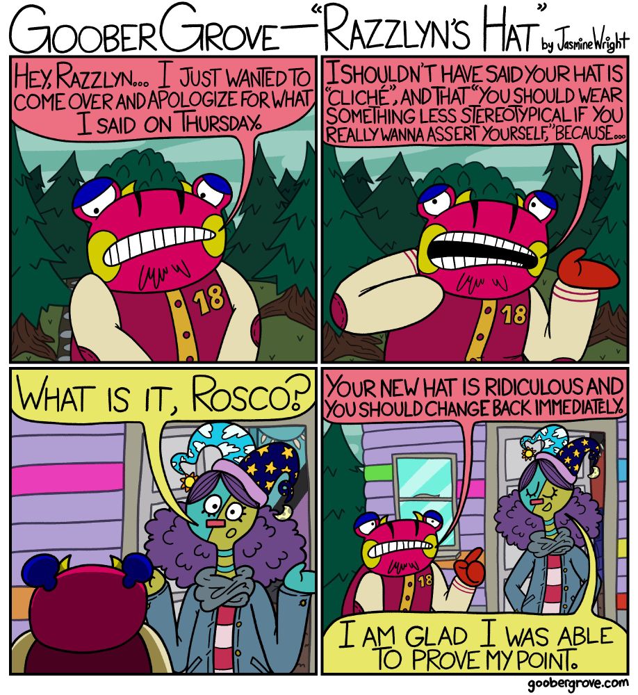 PANEL 1
Rosco is standing outside Razzlyn's front door, looking away nervously.
Rosco: Hey, Razzlyn... I just wanted to come over and apologize for what I said on Thursday.

PANEL 2
Rosco puts one of his hands behind his neck and continues.
Rosco: I shouldn't have said your hat is “cliché,” and that “you should war something less stereotypical if you really wanna assert yourself,” because...

PANEL 3
A view of Rosco from behind, showing Razzlyn standing in her doorway. She is wearing a ridiculous jester hat.
Razzlyn: What is it, Rosco?

PANEL 4
Rosco points at Razzlyn's hat.
Rosco: Your new hat is ridiculous and you should change back immediately.
Razzlyn: I am glad I was able to prove my point.