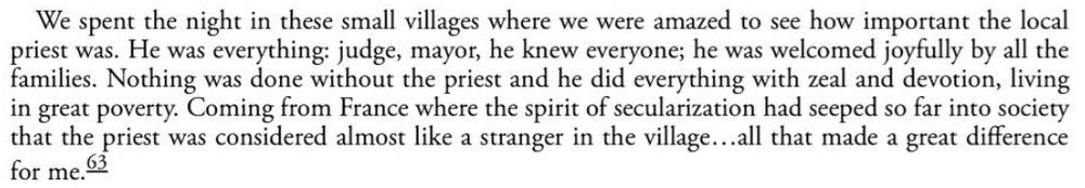 We spent the night in these small villages where we were amazed to see how important the local priest was. He was everything: judge, mayor, he knew everyone; he was welcomed joyfully by all the families. Nothing was done without the priest and he did everything with zeal and devotion, living in great poverty. Coming from France where the spirit of secularization had seeped so far into society that the priest was considered almost like a stranger in the village...all that made a great difference for me.
