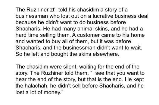 The Ruzhiner zt'l told his chasidim a story of a businessman who lost out on a lucrative business deal because he didn't want to do business before Shacharis. He had many animal skins, and he had a hard time selling them. A customer came to his home and wanted to buy all of them, but it was before Shacharis, and the businessman didn't want to wait. So he left and bought the skins elsewhere.

The chasidim were silent, waiting for the end of the story. The Ruzhiner told them, "I see that you want to hear the end of the story, but that is the end. He kept the halachah, he didn't sell before Shacharis, and he lost a lot of money."