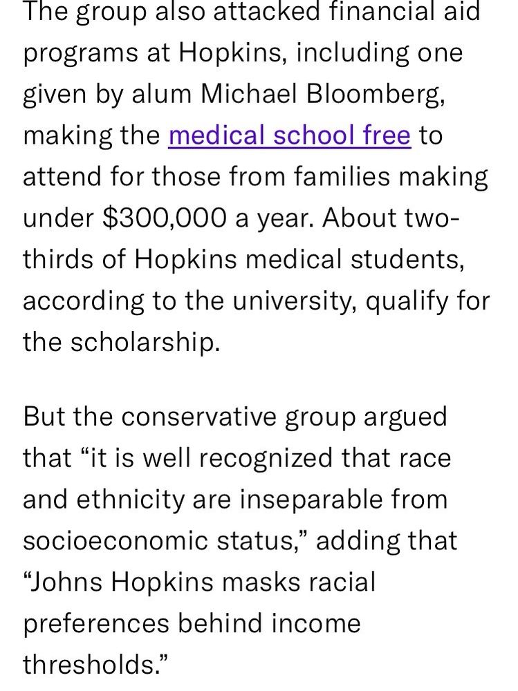 The group also attacked financial aid programs at Hopkins, including one given by alum Michael Bloomberg, making the medical school free to attend for those from families making under $300,000 a year. About two-thirds of Hopkins medical students, according to the university, qualify for the scholarship.
But the conservative group argued that "it is well recognized that race and ethnicity are inseparable from socioeconomic status," adding that "Johns Hopkins masks racial preferences behind income thresholds."