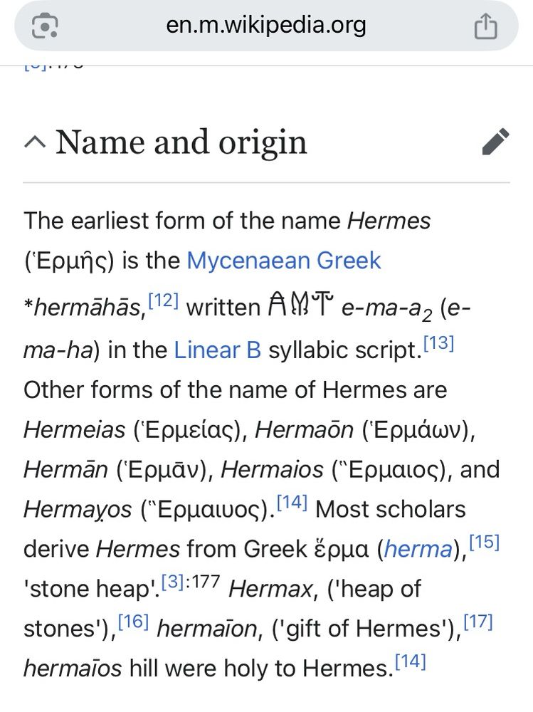  Name and origin
The earliest form of the name Hermes is the Mycenaean Greek
*hermahãs, written e-ma-a2 (e-ma-ha) in the Linear B syllabic script. Other forms of the name of Hermes are Hermeias, Hermaön,
Hermãn, Hermaios, and
Hermayos. Most scholars derive Hermes from Greek (herma),
'stone heap’,  Hermax, ('heap of stones'), hermaion, ('gift of Hermes'), hermaios hill were holy to Hermes.