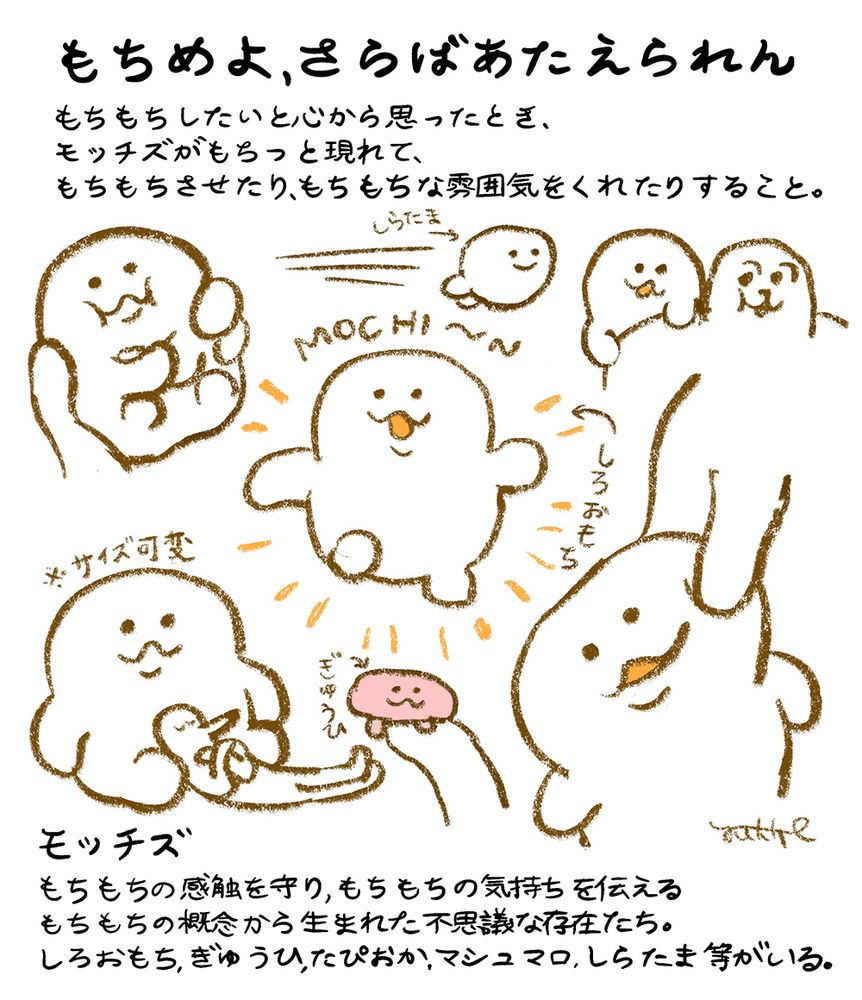 「もちめよ、さらばあたえられん」
もちもちしたいと心から思ったとき、
モッチズがもちっと現れて、
もちもちさせたり、もちもちな雰囲気をくれたりすること。

「モッチズ」
もちもちの感触を守り もちもちの気持ちを伝える
もちもちの概念から生まれた 不思議な存在たち。
しろおもち ぎゅうひ たぴおか マシュマロ しらたま 等がいる