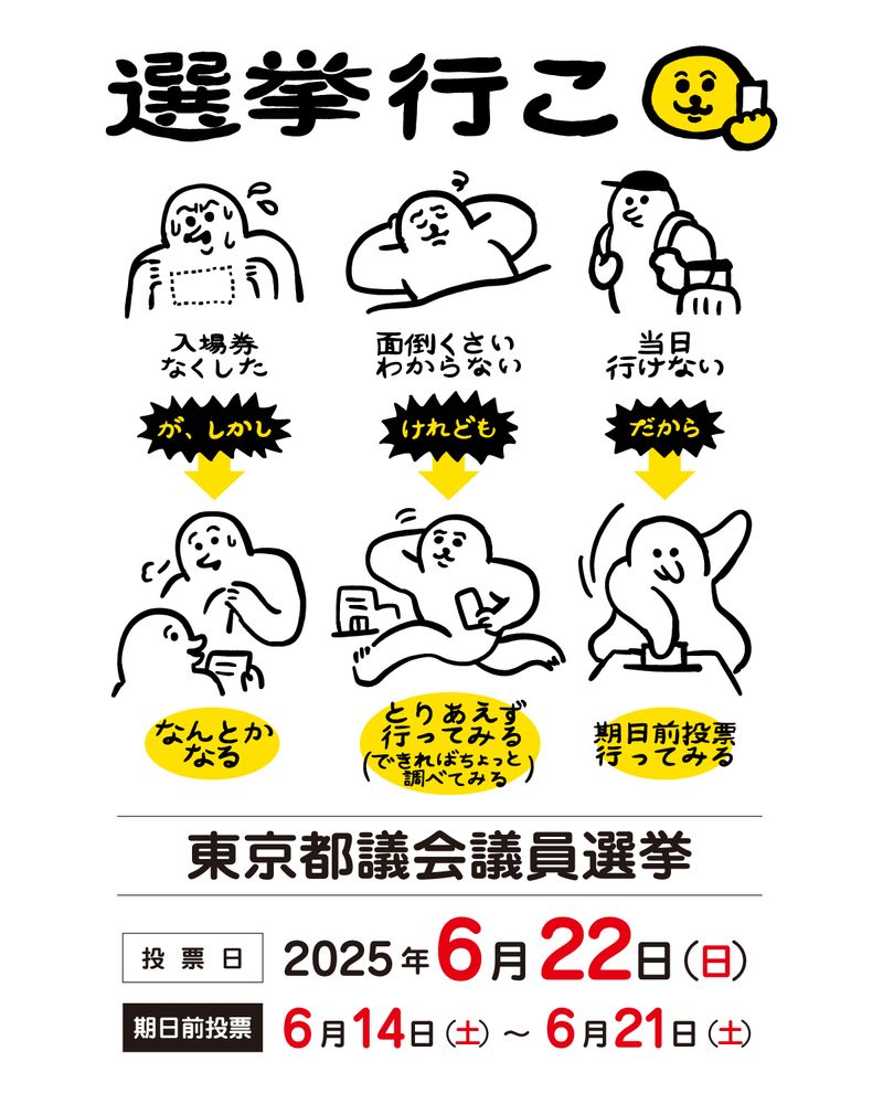 タイトル「選挙いこ」

「入場券をなくした。が、しかし なんとかなる」の文字
入場券をなくして慌てる生き物。
その下に、受付でホッとしているイラスト

「面倒くさい、わからない。けれども とりあえず行ってみる（できればちょっと調べてみる）」の文字
面倒そうに寝転んでいる生き物。
その下に、投票所に歩いて向かうイラスト

「当日行けない。だから 期日前投票に行ってみる」の文字
リュック、キャリーカートを持ち旅行に向かう生き物。
その下に、投票所で投票しているイラスト

「東京都議会議員選挙」
「投票日　2025年6日22日 日曜日」
「期日前投票　6月14日 土曜日〜6月21日 土曜日」