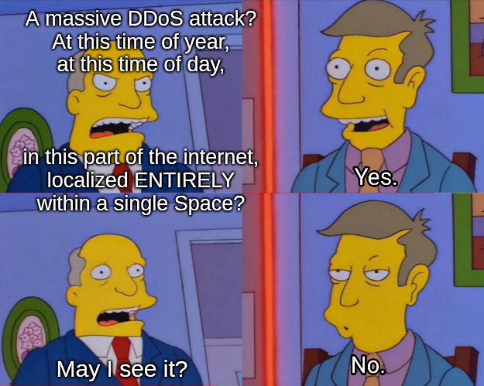 chalmers: A massive DDoS attack? At this time of year, at this time of day, in this part of the internet, localized ENTIRELY within a single Space?

skinner: Yes.

chalmers: May I see it?

skinner: No.