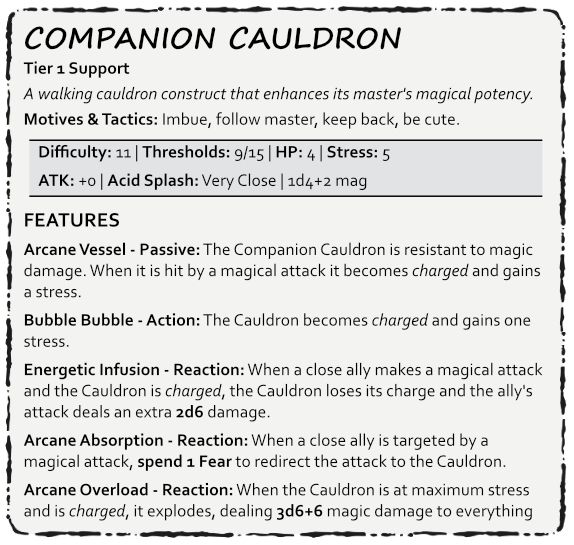 Companion Cauldron
Tier 1 Support
A walking cauldron construct that enhances its master's magical potency.
Motives & Tactics: Imbue, follow master, keep back, be cute.

Difficulty: 11 | Thresholds: 9/15 | HP: 4 | Stress: 5
ATK: +0 | Acid Splash: Very Close | 1d4+2 mag

FEATURES
Arcane Vessel - Passive: The Companion Cauldron is resistant to magic damage. When it is hit by a magical attack it becomes charged and gains a stress.
Bubble Bubble - Action: The Cauldron becomes charged and gains one stress. 
Energetic Infusion - Reaction: When a close ally makes a magical attack and the Cauldron is charged, the Cauldron loses its charge and the ally's attack deals an extra 2d6 damage.
Arcane Absorption - Reaction: When a close ally is targeted by a magical attack, spend 1 Fear to redirect the attack to the Cauldron.
Arcane Overload - Reaction: When the Cauldron is at maximum stress and is charged, it explodes, dealing 3d6+6 magic damage to everything close. Creatures may make an Agility Reaction Roll to reduce the damage by half. This kills the Companion Cauldron.

