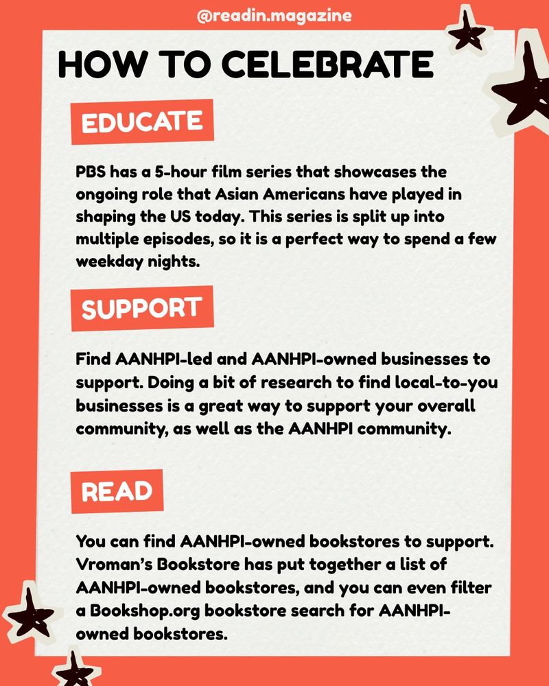 How to Celebrate
Educate: PBS has a 5-hour film series that showcases the ongoing role that Asian Americans have played in shaping the US today. This series is split up into multiple episodes, so it is a perfect way to spend a few weekday nights.
Support: Find AANHPI-led and AANHPI-owned businesses to support. Doing a bit of research to find local-to-you businesses is a great way to support your overall community, as well as the AANHPI community.
Read: You can find AANHPI-owned bookstores to support. Vroman’s Bookstore has put together a list of AANHPI-owned bookstores, and you can even filter a Bookshop.org bookstore search for AANHPI-owned bookstores.