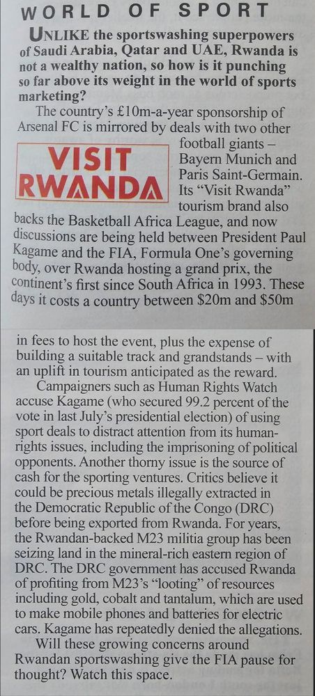 Article from Private Eye magazine (24th January 2025) about Rwandan sportswashing via sponsorship of Arsenal, Bayern Munich & PSG. Full article below:

UNLIKE the sportswashing superpowers
of Saudi Arabia, Qatar and UAE, Rwanda is
not a wealthy nation, so how is it punching
so far above its weight in the world of sports marketing?
The country's £10m-a-year sponsorship of Arsenal FC is mirrored by deals with two other football giants Bayern Munich and Paris Saint-Germain
Its "Visit Rwanda' tourism brand also
backs the Basketball Africa League, and now discussions are being held between President Paul Kagame and the FIA, Formula One's governing body. over Rwanda hosting a grand prix, the
continent's first since South Africa in 1993. These days it costs a country between $20m and $50m in fees to host the event, plus the expense of building a suitable track and grandstands with an uplift in tourism anticipated as the reward.

Campaigners such as Human Rights Watch accuse Kagame (who secured 99.2 percent of the vote in last July's presidential election) of using sport deals to distract attention from its human-rights issues, including the imprisoning of political opponents. Another thorny issue is the source of cash for the sporting ventures. Critics believe it could be precious metals illegally extracted in the Democratic Republic of the Congo (DRC) before being exported from R wanda. For years the Rwandan-backed M23 militia group has been seizing land in the mineral-rich eastern region of DRC. The DRC government has accused Rwanda of profiting from M23's "looting' of resources including gold, cobalt and tantalum, which are used to make mobile phones and batteries for electric cars. Kagame has repeatedly denied the allegations

Will these growing concerns around Rwandan sportswashing give the FIA pause for thought? Watch this space,