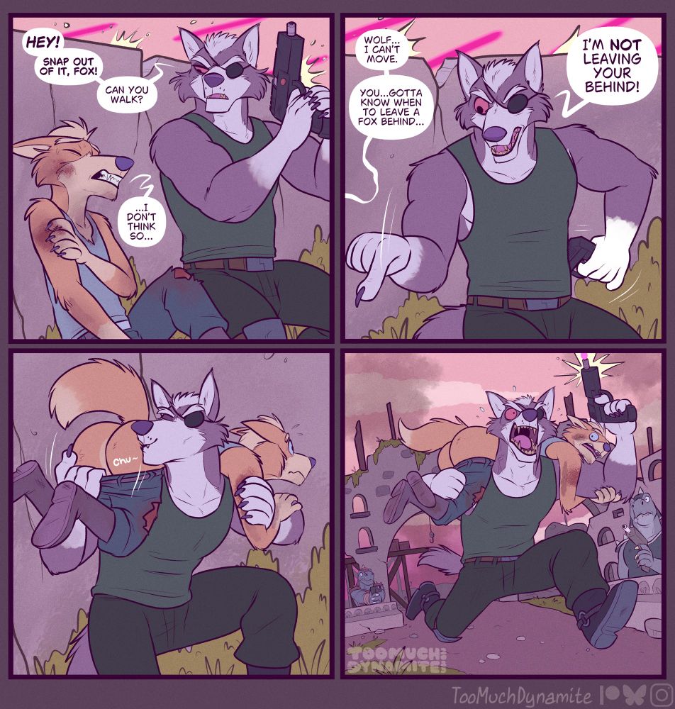 A suggestive four-panel comic of Fox and Wolf. 

Panel 1: “Hey! Snap out of it! Can you walk?” Wolf exclaims to Fox, seen slumped and heavily wounded. Lasers fly above their heads as they take cover.

“…I don’t think so…” he meekly replies.

Panel 2: “Wolf… I can’t move.” He continues. “You… gotta know when to leave a Fox behind…”

Wolf quickly responds, pointing a demanding finger at his companion. “I’m NOT leaving your behind!”

Panel 3: Wolf lifts Fox over his shoulder, tugging the ass of his pants down so his perfectly puffy posterior folds out of his pants. Wolf plants a kiss to it with a gentle, “Chu~”

Panel 4: Wolf dashes through the group of Sharpclaw who once opened fire on them. Standing in a confused daze as they see Wolf firing into the air, bursting with a warriors cry as Fox screams in confusion. His ass laid bare for all to see. For a Wolf cannot leave his Fox’s behind. 🐺🍑🦊