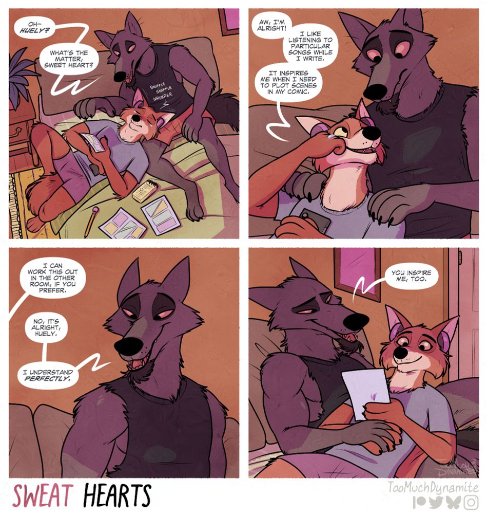 Sweat Hearts, a 4-panel comic.

1. Huely is laying across Gelle's lap, pondering deep thoughts with loose sketches and an outline of a comic he's making, sporting a pink pair of headphones nestled comfortably in his ears. Tears well in his eyes. His whimpers catch Gelle's attention.

"Oh--Huely? What's the matter, sweat heart?"

2. "Aw, I'm alright!" Huely reassures Gelle with a smile. Wiping a tear away from his own cheek. "I like listening to particular songs while I write. It inspires me when I need to plot out scenes in my comic."

3. Huely continues, "I can work this out in the other room, if you prefer."

Gelle smiles down at his fox with a heartfelt warmth. "No, it's alright, Huely. I understand perfectly."

4. Huely settles back into Gelle's lap, looking deeply at the page of his comic. Gelle wraps his hand around Huely's and finishes, "You inspire me, too."
