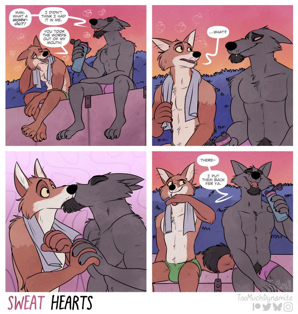 4-panel Sweat Hearts furry comic by me.

Panel 1: Huely and Gelle sitting together, catching their breath after an exhausting early-morning run together.

Gelle: Man, what a workout! I didn’t think I had it in me.”

Huely: “You took the words out of my mouth!”

Panel 2: Gelle smiles and stares at his fox. A brief silence comes between them.

“…What?” Huely asks, feeling a little awkward.

Panel 3: Gelle clasps hands with Huely unexpectedly. Pulling him in for a deep, passionate kiss.

Panel 4: “There—I put them back fer ya.” Gelle seems to be laughing at his own joke. Huely only wipes his mouth with his wrist, glaring at his Wolf with a cocky grin.
