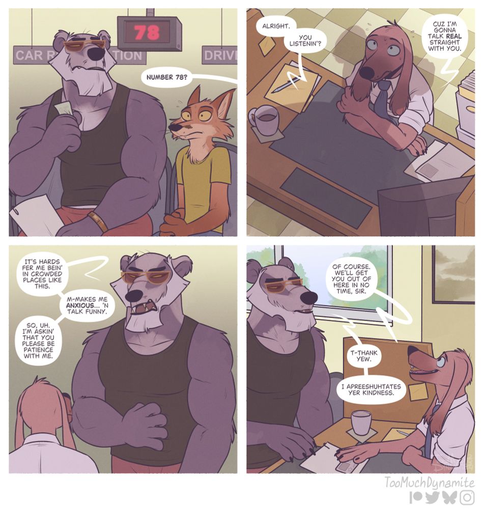 “Patience”, a four-panel comic.

1. A large, rugged, intimidating badger sits impatiently at the DMV (Department of Motor Vehicles). A fox trembles next to him as the badger’s number is called by a representative. “Number 78?”

2. The rep who called the badger from the queue, a brown, long-eared dog, sits at his desk as a large shadow of a man looms over him. “Alright. You listenin’?” The badger starts. “Cuz zI’m gonna talk real straight with you.”

3. The badger stands in a vulnerable stature. Scratching his belly nervously, looking away at the small rep. “It’s hards fer me bein’ in crowded places like this. M-Makes me anxious… ‘n talk funny. So, uh. I’m askin’ that you please be patience with me.”

4. The rep understands the badger’s plight clearly. Although his choice of words make it a little difficult, he assures the large, brave badger in kind. “Of course. We’ll get you out of here in no time, sir.”

The badger softens. “T-Thank yew. I apreeshutates yer kindness.”

This comic is based on a true story. Something I witnessed in real life at my local DMV some time ago. It was too precious and relatable for me not to put to paper. I hope you like it!