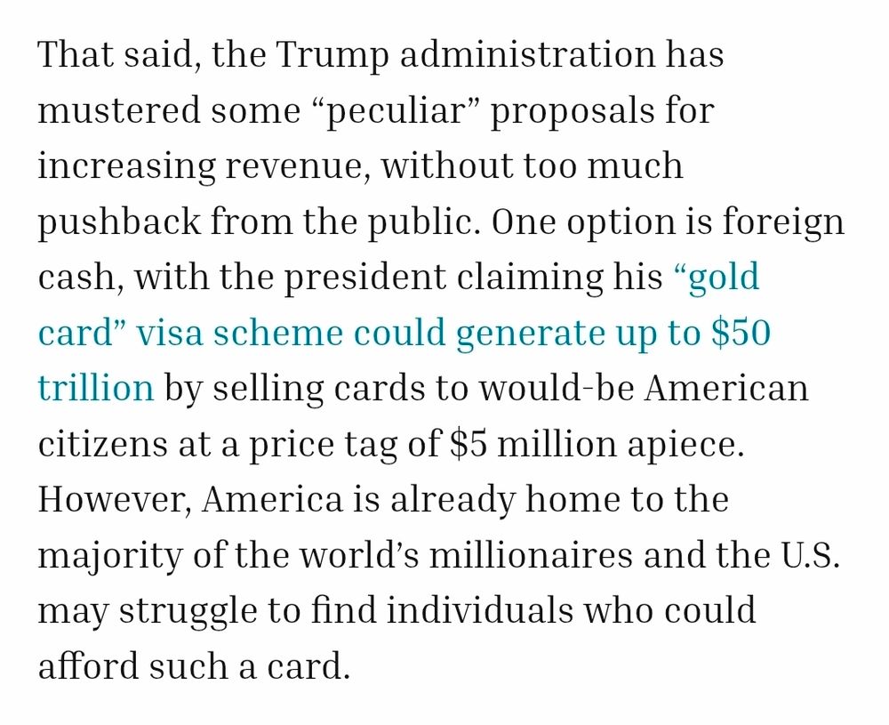 That said, the Trump administration has mustered some “peculiar” proposals for increasing revenue, without too much pushback from the public. One option is foreign cash, with the president claiming his “gold card” visa scheme could generate up to $50 trillion by selling cards to would-be American citizens at a price tag of $5 million apiece. However, America is already home to the majority of the world’s millionaires and the U.S. may struggle to find individuals who could afford such a card.