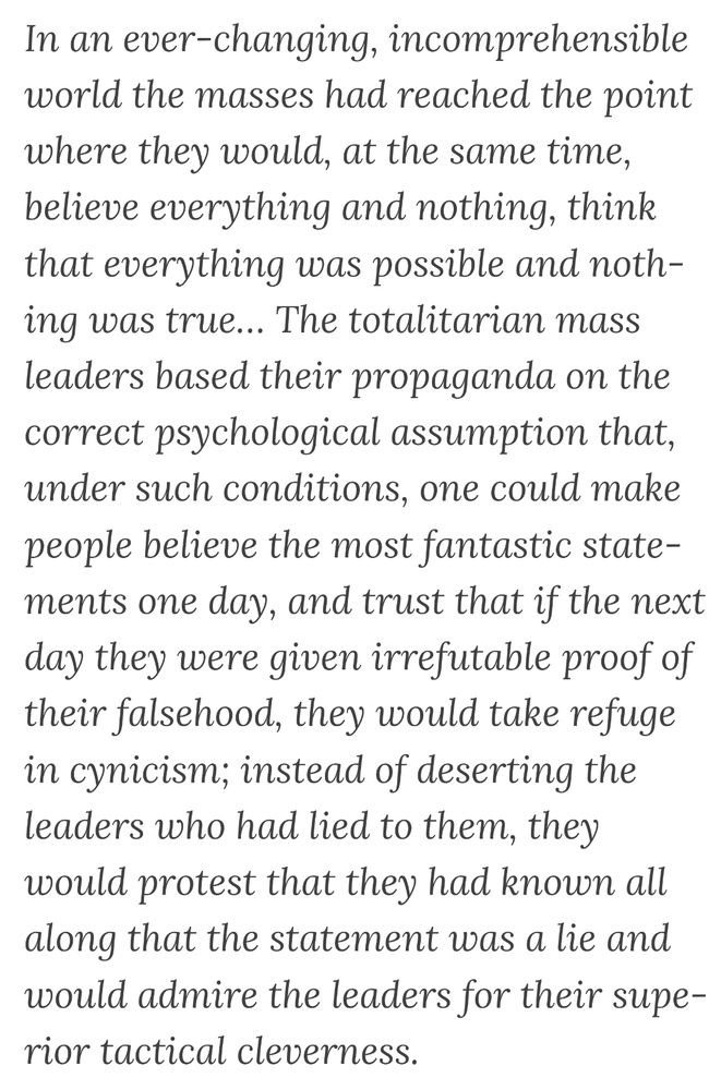 In an ever-changing, incomprehensible world the masses had reached the point where they would, at the same time, believe everything and nothing, think that everything was possible and nothing was true… The totalitarian mass leaders based their propaganda on the correct psychological assumption that, under such conditions, one could make people believe the most fantastic statements one day, and trust that if the next day they were given irrefutable proof of their falsehood, they would take refuge in cynicism; instead of deserting the leaders who had lied to them, they would protest that they had known all along that the statement was a lie and would admire the leaders for their superior tactical cleverness.