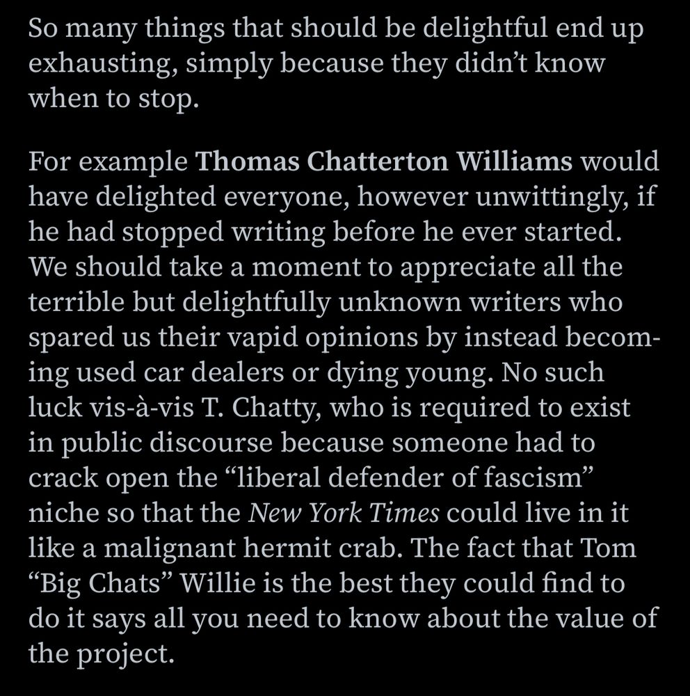 So many things that should be delightful end up exhausting, simply because they didn't know when to stop. 

For example Thomas Chatterton Williams would have delighted everyone, however unwittingly, if he had stopped writing before he ever started. We should take a moment to appreciate all the terrible but delightfully unknown writers who spared us their vapid opinions by instead becoming used car dealers or dying young. No such luck vis-à-vis I. Chatty, who is required to exist in public discourse because someone had to crack open the "liberal defender of fascism" niche so that the New York Times could live in it like a malignant hermit crab. The fact that Tom
"Big Chats" Willie is the best they could find to do it says all you need to know about the value of the project.