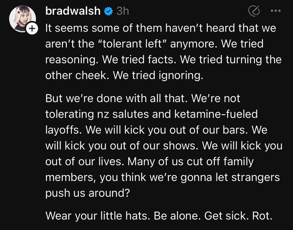 From Threads:

@bradwalsh
It seems some of them haven’t heard that we aren’t the “tolerant left” anymore. We tried reasoning. We tried facts. We tried turning the other cheek. We tried ignoring.

But we’re done with all that. We’re not tolerating nz salutes and ketamine-fueled layoffs. We will kick you out of our bars. We will kick you out of our shows. We will kick you out of our lives. Many of us cut off family members, you think we’re gonna let strangers push us around?

Wear your little hats. Be alone. Get sick. Rot.