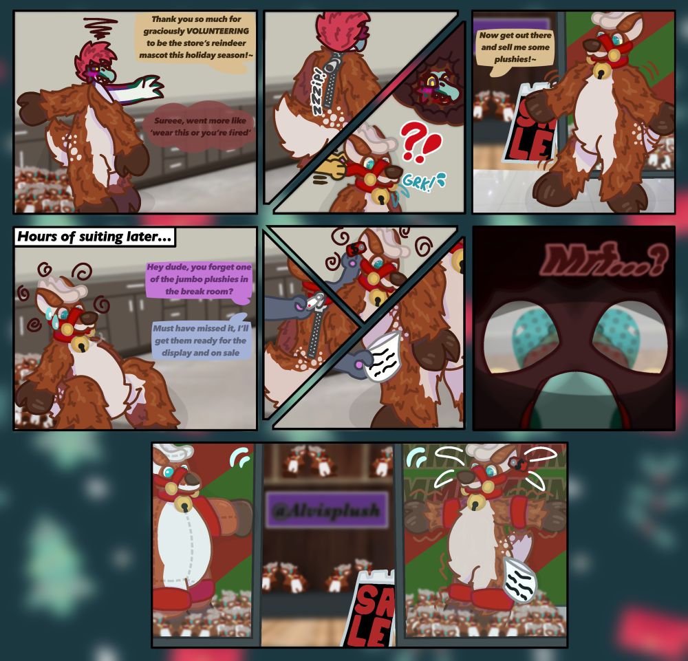 Panel 1:
Manager- “Thank you so much for graciously VOLUNTEERING to be the store's reindeer mascot this holiday season!”

Salmon (thinking)- “Sureee, went more like ‘Wear this or you’re fired’”

Panel 3:
Manager- “Now get out there and sell me some plushies!-“

Panel 4:
Employee 1- “Hey dude, you forget one of the jumbo plushies in the break room?”

Employee 2- “Must have missed it, I’ll get them ready for the display and on sale”

Panel 6:
Salmon (gagged)- “Mrf…?”