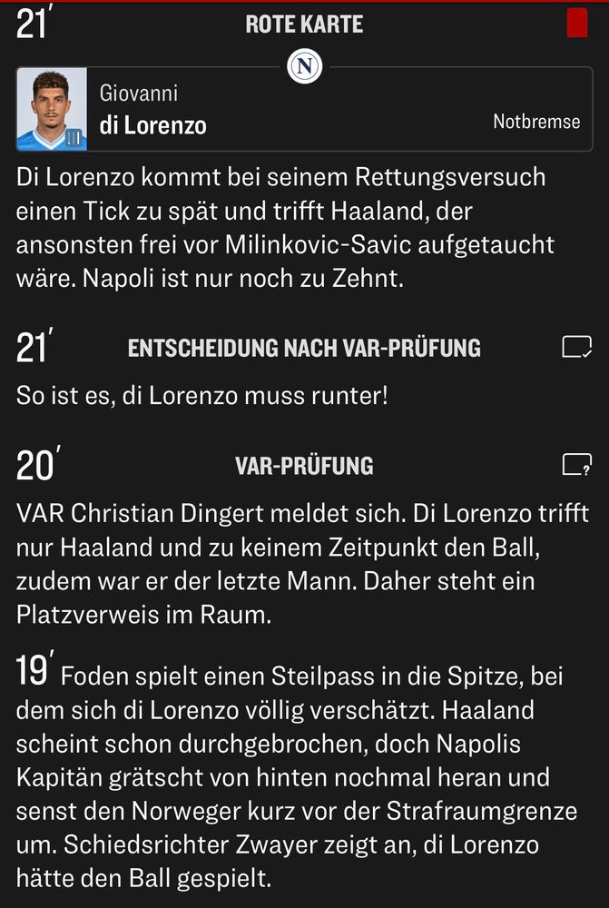VAR Christian Dingert meldet sich. Di Lorenzo trifft nur Haaland und zu keinem Zeitpunkt den Ball, zudem war er der letzte Mann. Daher steht ein Platzverweis im Raum.
19' Foden spielt einen Steilpass in die Spitze, bei dem sich di Lorenzo völlig verschätzt. Haaland scheint schon durchgebrochen, doch Napolis Kapitän grätscht von hinten nochmal heran und senst den Norweger kurz vor der Strafraumgrenze um. Schiedsrichter Zwayer zeigt an, di Lorenzo hätte den Ball gespielt.