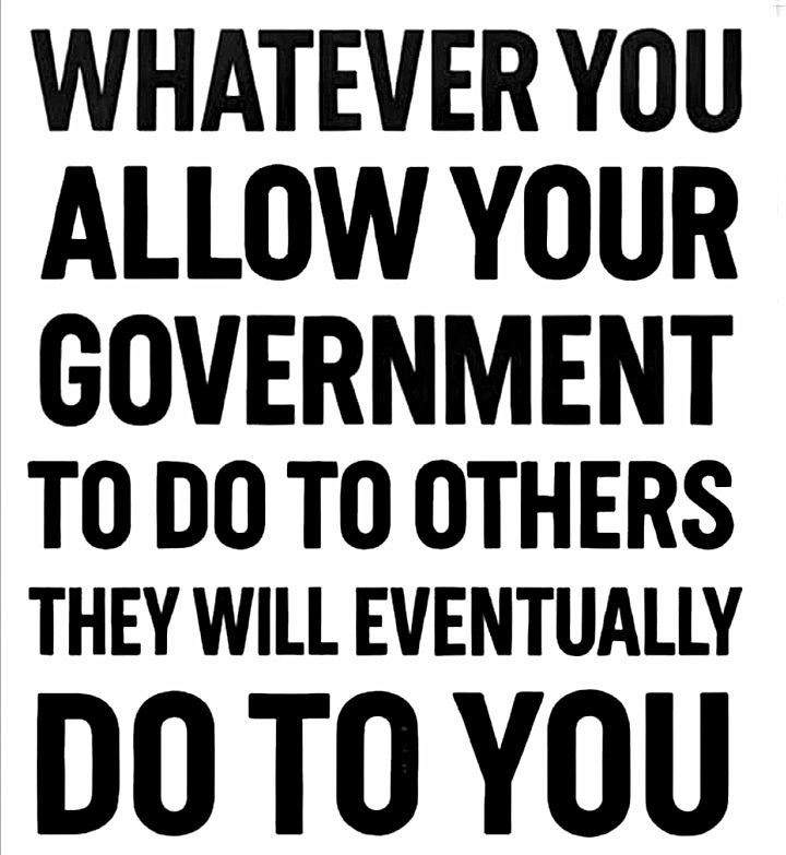 WHATEVER YOU ALLOW YOUR GOVERNMENT TO DO TO OTHERS THEY WILL EVENTUALLY DO TO YOU