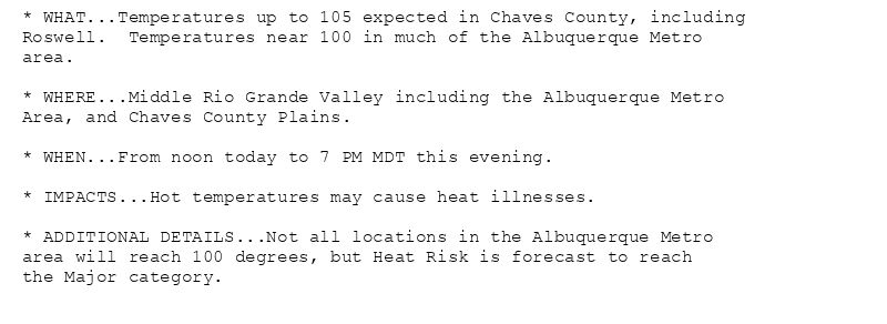 * WHAT...Temperatures up to 105 expected in Chaves County, including
Roswell.  Temperatures near 100 in much of the Albuquerque Metro
area.

* WHERE...Middle Rio Grande Valley including the Albuquerque Metro
Area, and Chaves County Plains.

* WHEN...From noon today to 7 PM MDT this evening.

* IMPACTS...Hot temperatures may cause heat illnesses.

* ADDITIONAL DETAILS...Not all locations in the Albuquerque Metro
area will reach 100 degrees, but Heat Risk is forecast to reach
the Major category.