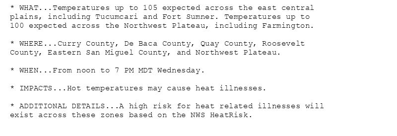 * WHAT...Temperatures up to 105 expected across the east central
plains, including Tucumcari and Fort Sumner. Temperatures up to
100 expected across the Northwest Plateau, including Farmington.

* WHERE...Curry County, De Baca County, Quay County, Roosevelt
County, Eastern San Miguel County, and Northwest Plateau.

* WHEN...From noon to 7 PM MDT Wednesday.

* IMPACTS...Hot temperatures may cause heat illnesses.

* ADDITIONAL DETAILS...A high risk for heat related illnesses will
exist across these zones based on the NWS HeatRisk.