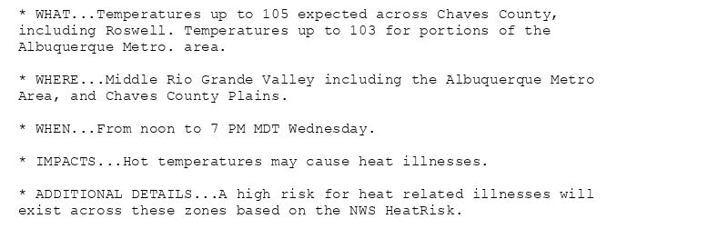 * WHAT...Temperatures up to 105 expected across Chaves County,
including Roswell. Temperatures up to 103 for portions of the
Albuquerque Metro. area.

* WHERE...Middle Rio Grande Valley including the Albuquerque Metro
Area, and Chaves County Plains.

* WHEN...From noon to 7 PM MDT Wednesday.

* IMPACTS...Hot temperatures may cause heat illnesses.

* ADDITIONAL DETAILS...A high risk for heat related illnesses will
exist across these zones based on the NWS HeatRisk.