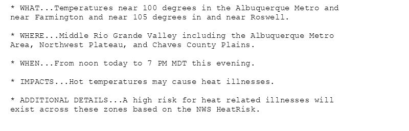 * WHAT...Temperatures near 100 degrees in the Albuquerque Metro and
near Farmington and near 105 degrees in and near Roswell.

* WHERE...Middle Rio Grande Valley including the Albuquerque Metro
Area, Northwest Plateau, and Chaves County Plains.

* WHEN...From noon today to 7 PM MDT this evening.

* IMPACTS...Hot temperatures may cause heat illnesses.

* ADDITIONAL DETAILS...A high risk for heat related illnesses will
exist across these zones based on the NWS HeatRisk.