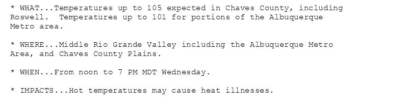 * WHAT...Temperatures up to 105 expected in Chaves County, including
Roswell.  Temperatures up to 101 for portions of the Albuquerque
Metro area.

* WHERE...Middle Rio Grande Valley including the Albuquerque Metro
Area, and Chaves County Plains.

* WHEN...From noon to 7 PM MDT Wednesday.

* IMPACTS...Hot temperatures may cause heat illnesses.