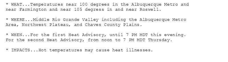 * WHAT...Temperatures near 100 degrees in the Albuquerque Metro and
near Farmington and near 105 degress in and near Roswell.

* WHERE...Middle Rio Grande Valley including the Albuquerque Metro
Area, Northwest Plateau, and Chaves County Plains.

* WHEN...For the first Heat Advisory, until 7 PM MDT this evening.
For the second Heat Advisory, from noon to 7 PM MDT Thursday.

* IMPACTS...Hot temperatures may cause heat illnesses.