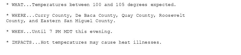 * WHAT...Temperatures between 100 and 105 degrees expected.

* WHERE...Curry County, De Baca County, Quay County, Roosevelt
County, and Eastern San Miguel County.

* WHEN...Until 7 PM MDT this evening.

* IMPACTS...Hot temperatures may cause heat illnesses.