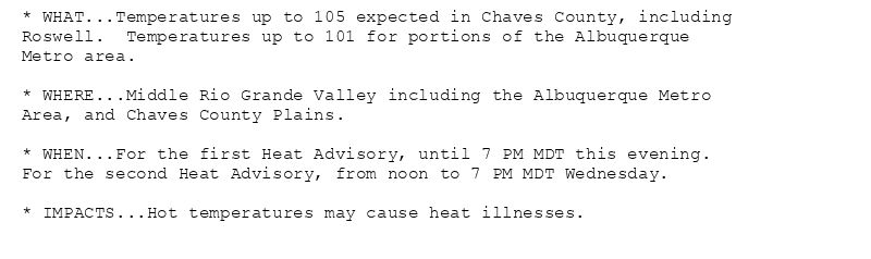 * WHAT...Temperatures up to 105 expected in Chaves County, including
Roswell.  Temperatures up to 101 for portions of the Albuquerque
Metro area.

* WHERE...Middle Rio Grande Valley including the Albuquerque Metro
Area, and Chaves County Plains.

* WHEN...For the first Heat Advisory, until 7 PM MDT this evening.
For the second Heat Advisory, from noon to 7 PM MDT Wednesday.

* IMPACTS...Hot temperatures may cause heat illnesses.