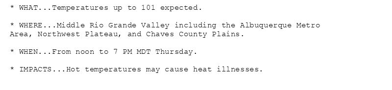 * WHAT...Temperatures up to 101 expected.

* WHERE...Middle Rio Grande Valley including the Albuquerque Metro
Area, Northwest Plateau, and Chaves County Plains.

* WHEN...From noon to 7 PM MDT Thursday.

* IMPACTS...Hot temperatures may cause heat illnesses.