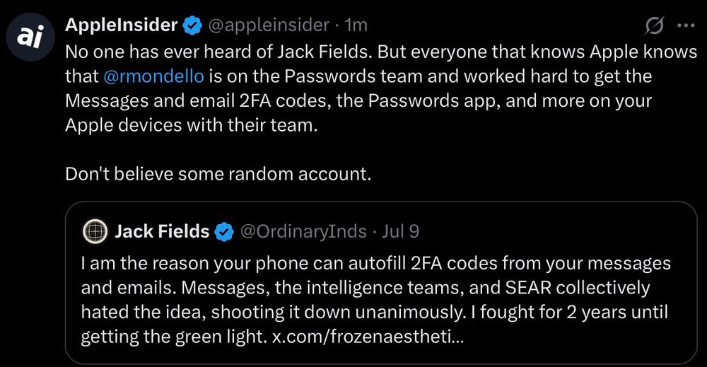 X post from AppleInsider:

No one has ever heard of Jack Fields. But everyone that knows Apple knows that @rmondello is on the Passwords team and worked hard to get the Messages and email 2FA codes, the Passwords app, and more on your Apple devices with their team.
Don't believe some random account.

Quote tweeting:
Jack Fields
@OrdinaryInds • Jul 9
1 am the reason your phone can autofill 2FA codes from your messages and emails. Messages, the intelligence teams, and SEAR collectively hated the idea, shooting it down unanimously. I fought for 2 years until