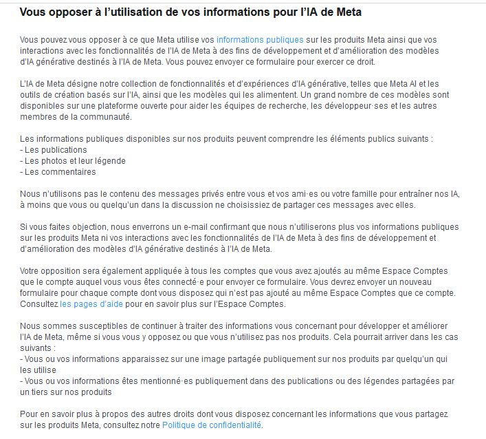 Vous opposer à l’utilisation de vos informations pour l’IA de Meta
Vous pouvez vous opposer à ce que Meta utilise vos informations publiques sur les produits Meta ainsi que vos interactions avec les fonctionnalités de l’IA de Meta à des fins de développement et d’amélioration des modèles d’IA générative destinés à l’IA de Meta. Vous pouvez envoyer ce formulaire pour exercer ce droit.

L’IA de Meta désigne notre collection de fonctionnalités et d’expériences d’IA générative, telles que Meta AI et les outils de création basés sur l’IA, ainsi que les modèles qui les alimentent. Un grand nombre de ces modèles sont disponibles sur une plateforme ouverte pour aider les équipes de recherche, les développeur·ses et les autres membres de la communauté.

Les informations publiques disponibles sur nos produits peuvent comprendre les éléments publics suivants :
- Les publications
- Les photos et leur légende
- Les commentaires

Nous n’utilisons pas le contenu des messages privés entre vous et vos ami·es ou votre famille pour entraîner nos IA, à moins que vous ou quelqu’un dans la discussion ne choisissiez de partager ces messages avec elles.

Si vous faites objection, nous enverrons un e-mail confirmant que nous n’utiliserons plus vos informations publiques sur les produits Meta ni vos interactions avec les fonctionnalités de l’IA de Meta à des fins de développement et d’amélioration des modèles d’IA générative destinés à l’IA de Meta.

Votre opposition sera également appliquée à tous les comptes que vous avez ajoutés au même Espace Comptes que le compte auquel vous vous êtes connecté·e pour envoyer ce formulaire. Vous devrez envoyer un nouveau formulaire pour chaque compte dont vous disposez qui n’est pas ajouté au même Espace Comptes que ce compte. Consultez les pages d’aide pour en savoir plus sur l’Espace Comptes.

[...] suite sur le lien