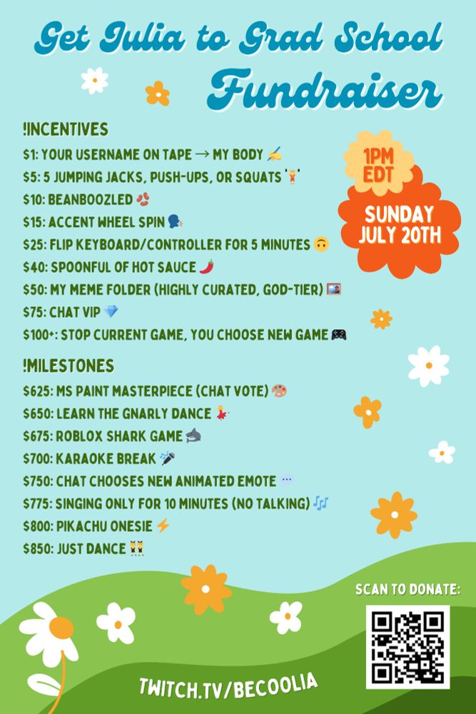 Get Julia to Grad School Fundraiser poster

1 pm EDT, Sunday, July 20

!incentives
$1: Your username on tape → my body ✍️
$5: 5 jumping jacks, push-ups, or squats 🏋️ 
$10: BEANBOOZLED 🫘
$15: Accent wheel spin 🗣️
$25: Flip keyboard/controller for 5 minutes 🙃
$40: Spoonful of hot sauce 🌶️
$50: My meme folder (highly curated, god-tier) 🖼️
$75: Chat VIP 💎
$100+: stop current game, you choose new game 🎮

!milestones
$625: MS Paint masterpiece (chat vote) 🎨
$650: Learn the Gnarly dance 💃
$675: Roblox Shark Game 🦈
$700: Karaoke break 🎤
$750: Chat chooses new animated emote 💬
$775: Singing only for 10 minutes (no talking) 🎶
$800: Pikachu Onesie ⚡
$850: Just Dance 👯

twitch.tv/BeCoolia
Link to GoFundMe: https://gofund.me/ae796872

