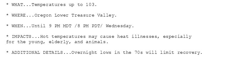 * WHAT...Temperatures up to 103.

* WHERE...Oregon Lower Treasure Valley.

* WHEN...Until 9 PM MDT /8 PM PDT/ Wednesday.

* IMPACTS...Hot temperatures may cause heat illnesses, especially
for the young, elderly, and animals.

* ADDITIONAL DETAILS...Overnight lows in the 70s will limit recovery.