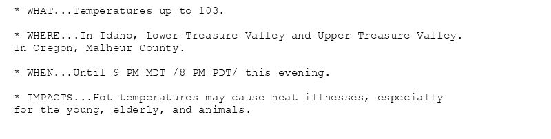 * WHAT...Temperatures up to 103.

* WHERE...In Idaho, Lower Treasure Valley and Upper Treasure Valley.
In Oregon, Malheur County.

* WHEN...Until 9 PM MDT /8 PM PDT/ this evening.

* IMPACTS...Hot temperatures may cause heat illnesses, especially
for the young, elderly, and animals.